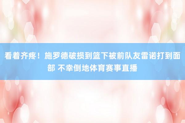 看着齐疼！施罗德破损到篮下被前队友雷诺打到面部 不幸倒地体育赛事直播