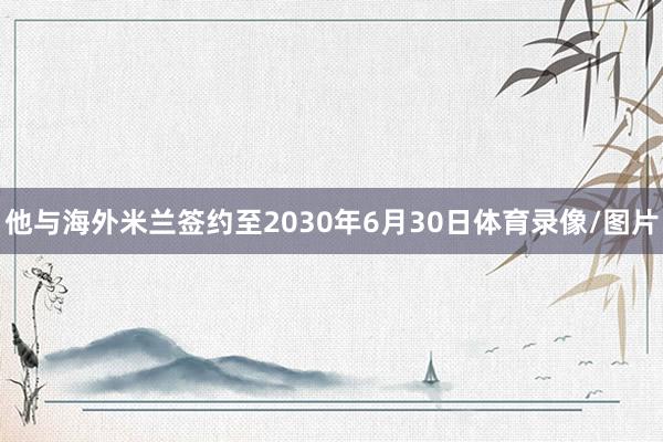 他与海外米兰签约至2030年6月30日体育录像/图片