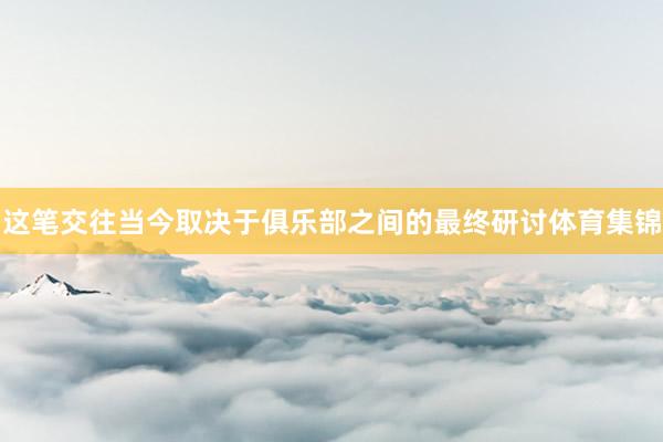这笔交往当今取决于俱乐部之间的最终研讨体育集锦