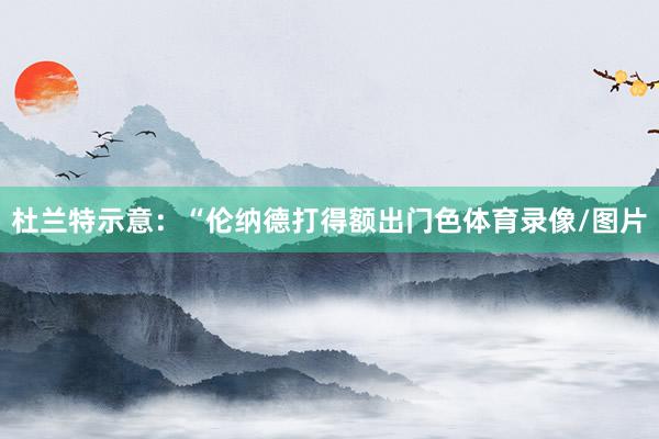 杜兰特示意：“伦纳德打得额出门色体育录像/图片