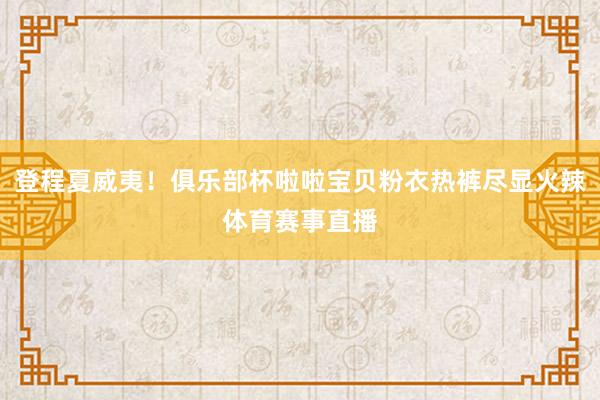登程夏威夷！俱乐部杯啦啦宝贝粉衣热裤尽显火辣体育赛事直播