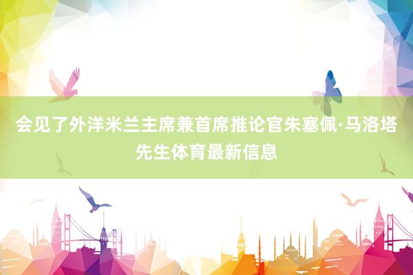 会见了外洋米兰主席兼首席推论官朱塞佩·马洛塔先生体育最新信息