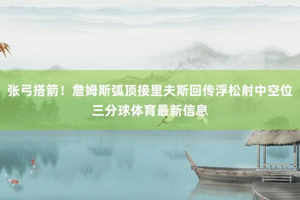 张弓搭箭!詹姆斯弧顶接里夫斯回传浮松射中空位三分球体育最新信息