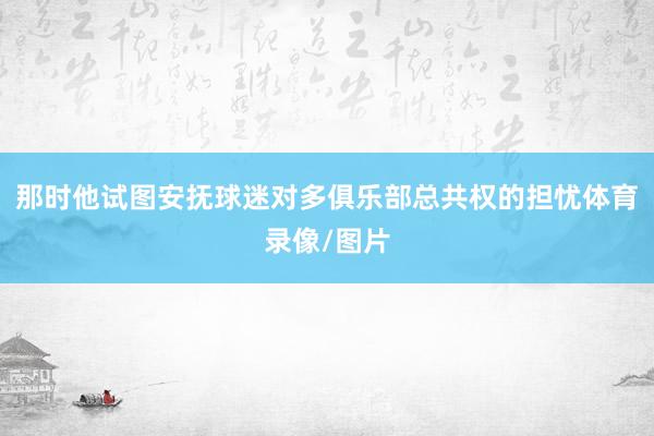 那时他试图安抚球迷对多俱乐部总共权的担忧体育录像/图片