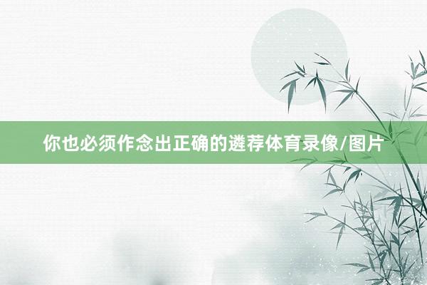 你也必须作念出正确的遴荐体育录像/图片