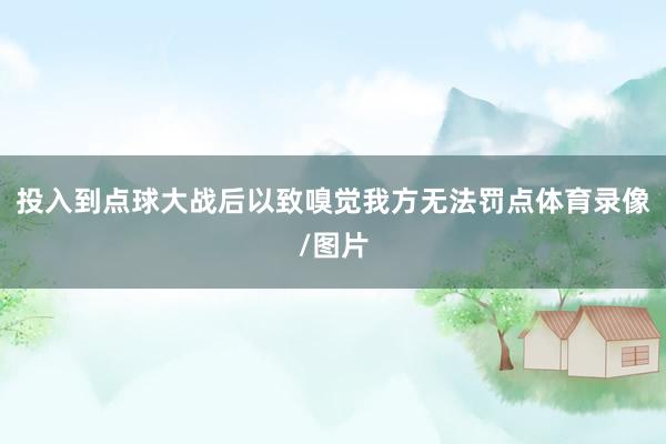 投入到点球大战后以致嗅觉我方无法罚点体育录像/图片