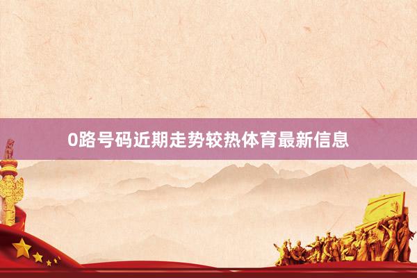 0路号码近期走势较热体育最新信息
