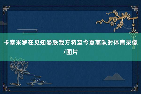 卡塞米罗在见知曼联我方将至今夏离队时体育录像/图片