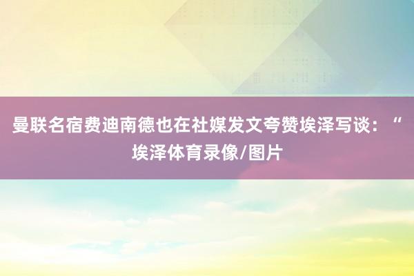 曼联名宿费迪南德也在社媒发文夸赞埃泽写谈:“埃泽体育录像/图片