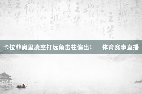 卡拉菲奥里凌空打远角击柱偏出! 体育赛事直播
