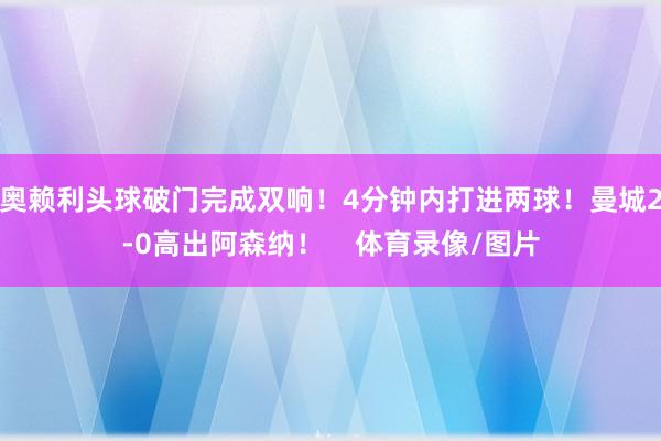 奥赖利头球破门完成双响！4分钟内打进两球！曼城2-0高出阿森
