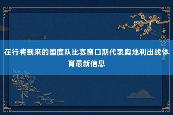 在行将到来的国度队比赛窗口期代表奥地利出战体育最新信息