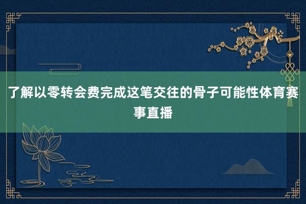了解以零转会费完成这笔交往的骨子可能性体育赛事直播