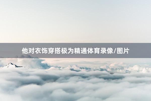他对衣饰穿搭极为精通体育录像/图片
