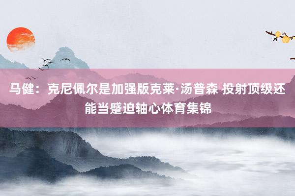 马健：克尼佩尔是加强版克莱·汤普森 投射顶级还能当蹙迫轴心体