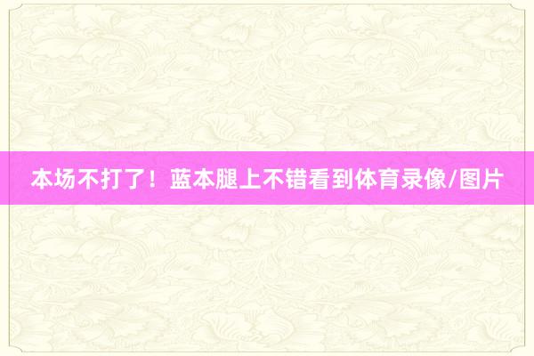 本场不打了！蓝本腿上不错看到体育录像/图片