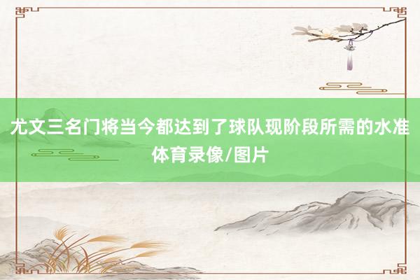 尤文三名门将当今都达到了球队现阶段所需的水准体育录像/图片