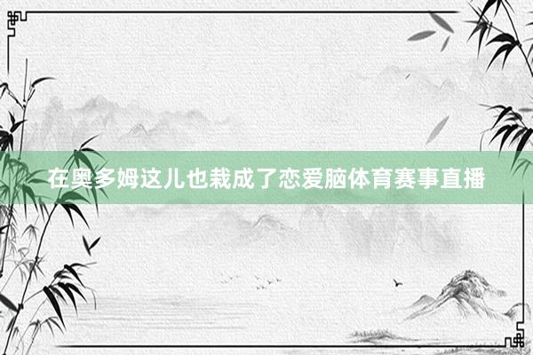 在奥多姆这儿也栽成了恋爱脑体育赛事直播