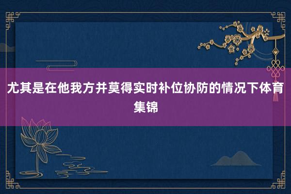 尤其是在他我方并莫得实时补位协防的情况下体育集锦