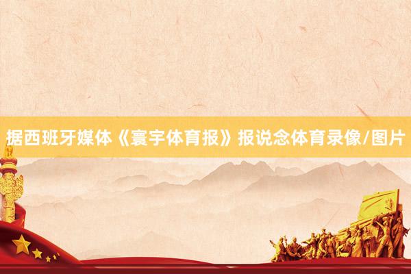 据西班牙媒体《寰宇体育报》报说念体育录像/图片