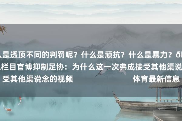 为什么是透顶不同的判罚呢?什么是顽抗?什么是暴力?🤷【筹谋新闻】北京广电栏目官博抑制足协:为什么这一次弗成接受其他渠说念的视频 体育最新信息