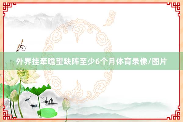 外界挂牵瞻望缺阵至少6个月体育录像/图片
