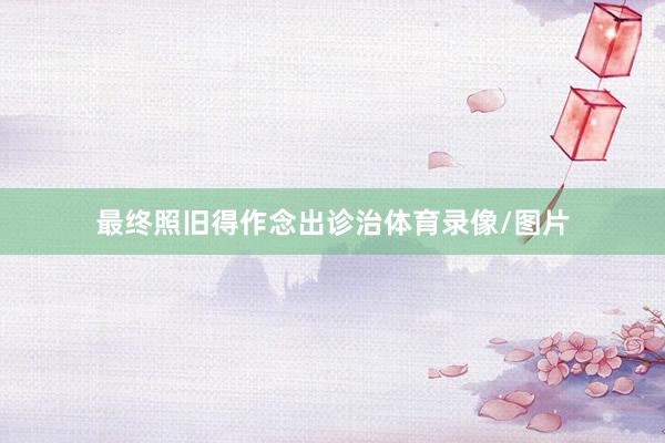 最终照旧得作念出诊治体育录像/图片