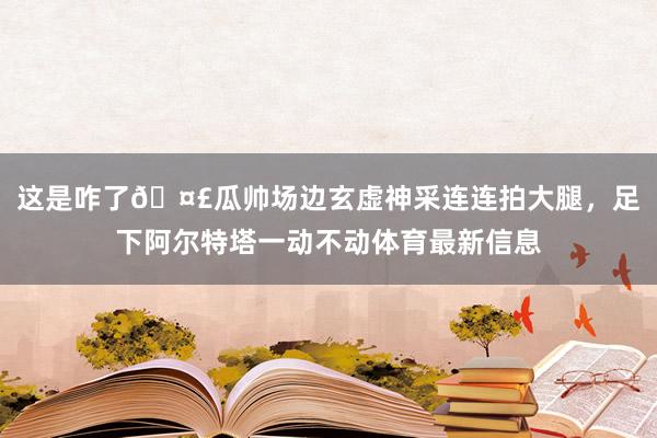 这是咋了🤣瓜帅场边玄虚神采连连拍大腿，足下阿尔特塔一动不动体