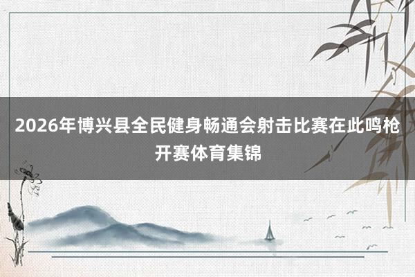 2026年博兴县全民健身畅通会射击比赛在此鸣枪开赛体育集锦