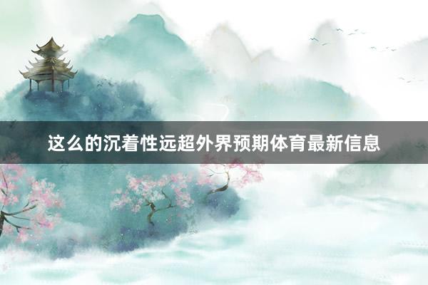 这么的沉着性远超外界预期体育最新信息