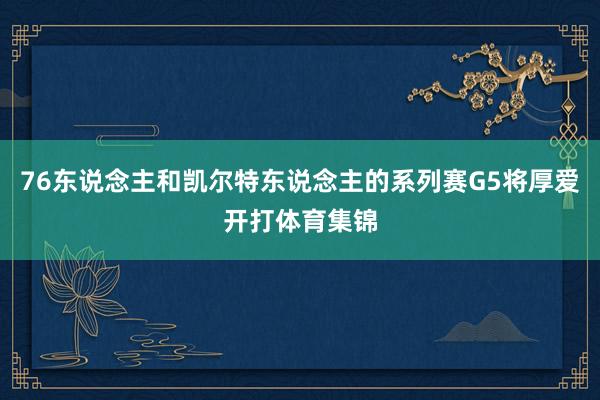 76东说念主和凯尔特东说念主的系列赛G5将厚爱开打体育集锦