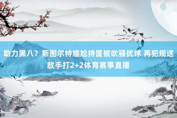 助力黑八？斯图尔特尴尬持筐被吹骚扰球 再犯规送敌手打2+2体