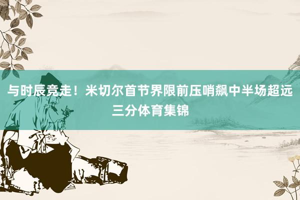 与时辰竞走！米切尔首节界限前压哨飙中半场超远三分体育集锦