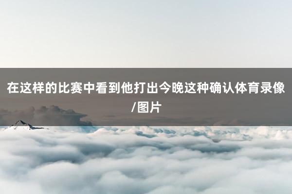在这样的比赛中看到他打出今晚这种确认体育录像/图片