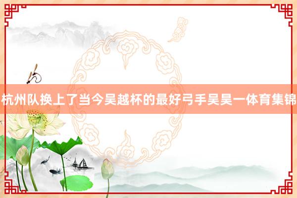 杭州队换上了当今吴越杯的最好弓手吴昊一体育集锦