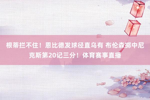 根蒂拦不住！恩比德发球径直乌有 布伦森掷中尼克斯第20记三分！体育赛事直播