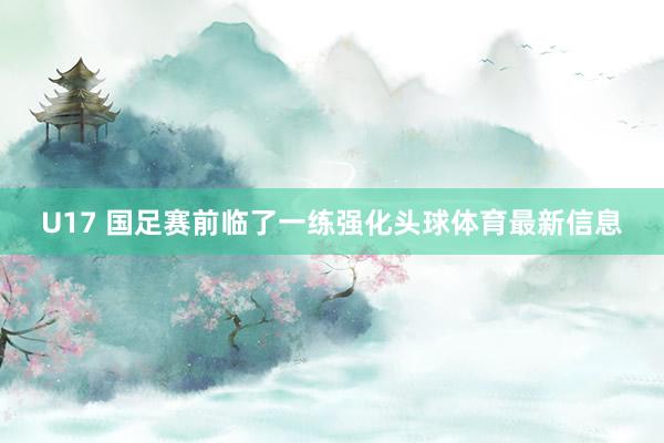 U17 国足赛前临了一练强化头球体育最新信息