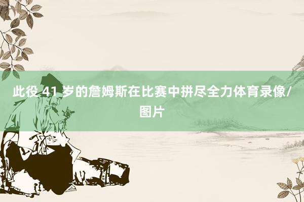 此役 41 岁的詹姆斯在比赛中拼尽全力体育录像/图片