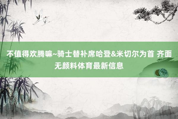 不值得欢腾嘛~骑士替补席哈登&米切尔为首 齐面无颜料