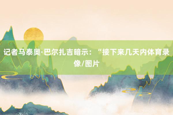 记者马泰奥·巴尔扎吉暗示：“接下来几天内体育录像/图片
