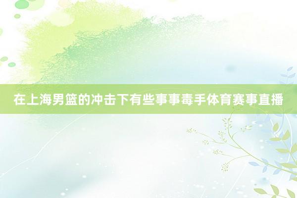在上海男篮的冲击下有些事事毒手体育赛事直播