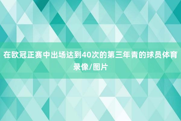 在欧冠正赛中出场达到40次的第三年青的球员体育录像/图片