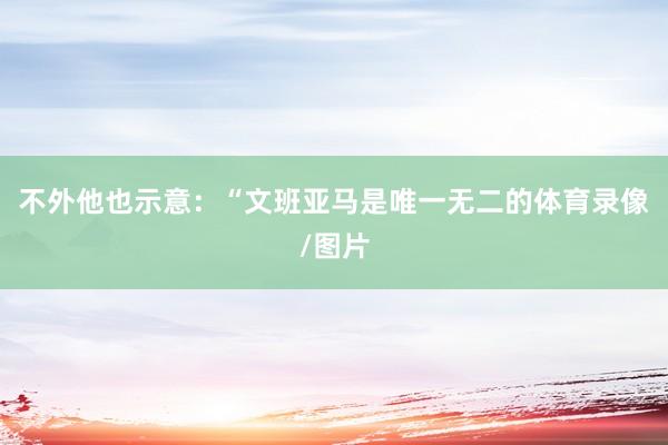 不外他也示意：“文班亚马是唯一无二的体育录像/图片