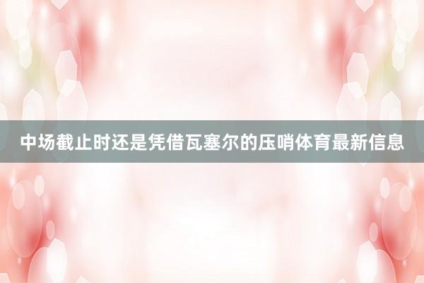 中场截止时还是凭借瓦塞尔的压哨体育最新信息