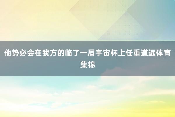 他势必会在我方的临了一届宇宙杯上任重道远体育集锦