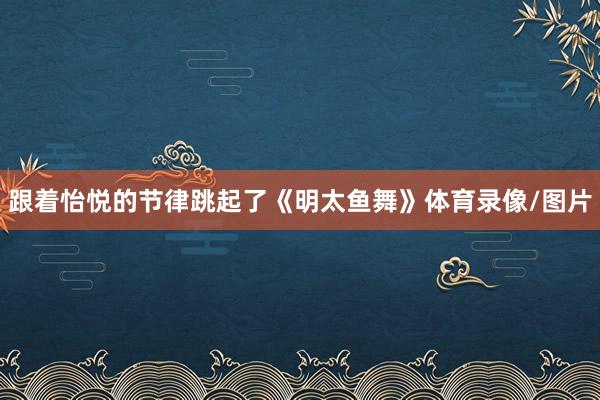 跟着怡悦的节律跳起了《明太鱼舞》体育录像/图片