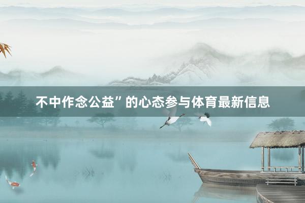不中作念公益”的心态参与体育最新信息