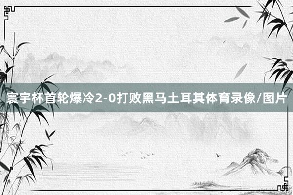 寰宇杯首轮爆冷2-0打败黑马土耳其体育录像/图片