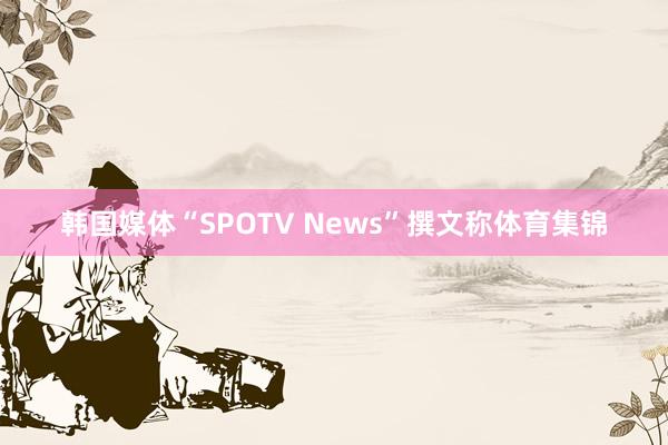 韩国媒体“SPOTV News”撰文称体育集锦