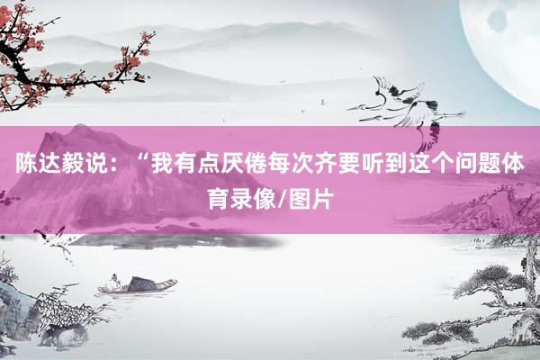 陈达毅说：“我有点厌倦每次齐要听到这个问题体育录像/图片